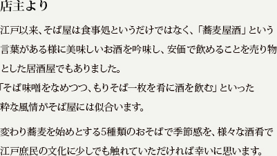 江戸以来、そば屋は食事処というだけではなく、「蕎麦屋酒」という言葉がある様に美味しいお酒を吟味し、安直で飲めることを売り物とした居酒屋でもありました。「そば味噌をなめつつ、もりそば一枚を肴に酒を飲む」といった粋な風情がそば屋には似合います。変わり蕎麦を始めとする5種類のおそばで季節感を、様々な酒肴で江戸庶民の文化を少しでも触れていただければ幸いに思います。